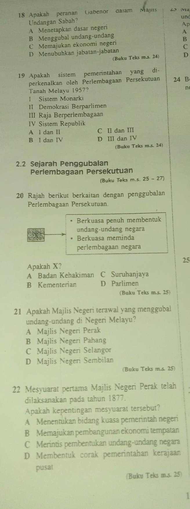 Apakah peranan Gabenor daiam Majns 43 M
und
Undangan Sabah?
A Menetapkan dasar negeri Ap
A
B Menggubal undang-undang
B
C Memajukan ekonomi negeri
C
D Menubuhkan jabatan-jabatan
(Buku Teks m.s. 24) D
19 Apakah sistem pemerintahan yang di-
perkenalkan oleh Perlembagaan Persekutuan 24 B
Tanah Melayu 1957? n
I Sistem Monarki
II Demokrasi Berparlimen
III Raja Berperlembagaan
IV Sistem Republik
A l dan II C II dan III
B I dan IV D III dan IV
(Buku Teks m.s. 24)
2.2 Sejarah Penggubalan
Perlembagaan Persekutuan
(Buku Teks m.s. 25 - 27)
20 Rajah berikut berkaitan dengan penggubalan
Perlembagaan Persekutuan.
Berkuasa penuh membentuk
undang-undang negara
Berkuasa meminda
perlembagaan negara
25
Apakah X?
A Badan Kehakiman C Suruhanjaya
B Kementerian D Parlimen
(Buku Teks m.s. 25)
21 Apakah Majlis Negeri terawal yang menggubal
undang-undang di Negeri Melayu?
A Majlis Negeri Perak
B Majlis Negeri Pahang
C Majlis Negeri Selangor
D Majlis Negeri Sembilan
(Buku Teks m.s. 25)
22 Mesyuarat pertama Majlis Negeri Perak telah
dilaksanakan pada tahun 1877.
Apakah kepentingan mesyuarat tersebut?
A Menentukan bidang kuasa pemerintah negeri
B Memajukan pembangunan ekonomi tempatan
C Merintis pembentukan undang-undang negara
D Membentuk corak pemerintahan kerajaan
pusat
(Buku Teks m.s. 25)
1