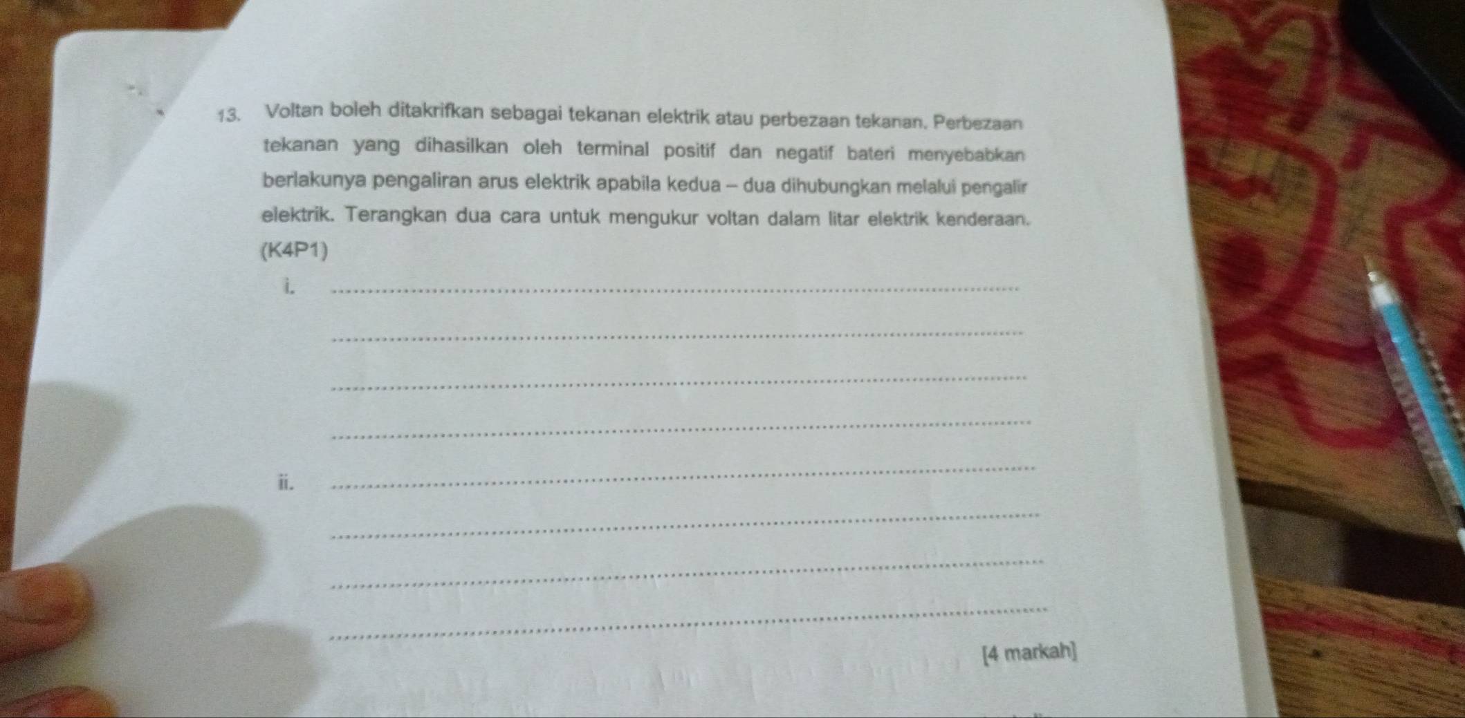 Voltan boleh ditakrifkan sebagai tekanan elektrik atau perbezaan tekanan. Perbezaan 
tekanan yang dihasilkan oleh terminal positif dan negatif bateri menyebabkan 
berlakunya pengaliran arus elektrik apabila kedua - dua dihubungkan melalui pengalir 
elektrik. Terangkan dua cara untuk mengukur voltan dalam litar elektrik kenderaan. 
(K4P1) 
i. 
_ 
_ 
_ 
_ 
ii. 
_ 
_ 
_ 
_ 
[4 markah]