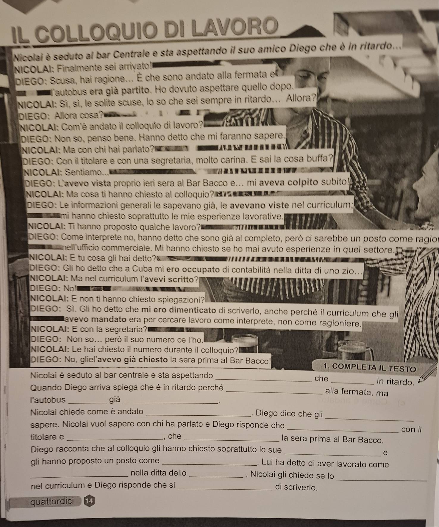 IL COLLOQUIO DI LAVORO
Nicolai è seduto al bar Centrale e sta aspettando il suo amico Diego che è in ritardo...
NICOLAI: Finalmente sei arriyato!
DIEGO: Scusa, hai ragione... É che sono andato alla fermata e
Tautobus era già partito. Ho dovuto aspettare quello dopo.
NICOLAI: Sì, sì, le solite scuse, lo so che sei sempre in ritardo... Allora?
DIEGO: Allora cosa?
NICOLAI: Com'è andato il colloquío di lavoro?!
DIEGO: Non so, penso bene. Hanno detto che mi faranno sapere.
NICOLAI: Ma con chi hai parlato?             
DIEGO: Con il titolare e con una segretaria, molto carina. E sai la cosa buffa?
NICOLAI: Sentiamo..      
DIEGO: L'avevo vista proprio ieri sera al Bar Bacco e... mi aveva colpito subito!
NICOLAI: Ma cosa ti hanno chiesto al colloquio? N __
DIEGO: Le informazioni generali le sapevano già, le avevano viste nel curriculum;
mi hanno chiesto soprattutto le mie esperienze lavorative.
NICOLAI: Ti hanno proposto qualche lavoro?
DIEGO: Come interprete no, hanno detto che sono già al completo, però ci sarebbe un posto come ragio
nell ufficio commerciale. Mi hanno chiesto se ho mai avuto esperienze in quel settore.
NICOLAI: E tu cosa gli hai detto?
DIEGO: Gli ho detto che a Cuba mi ero occupato di contabilità nella ditta di uno zio..
NICOLAI: Ma nel curriculum l'avevi scritto?
DIEGO: No!
NICOLAI: E non ti hanno chiesto spiegazioni?
DIEGO: Sì. Gli ho detto che mi ero dimenticato di scriverlo, anche perché il curriculum che gli
avevo mandato era per cercare lavoro come interprete, non come ragioniere.
NICOLAI: E con la segretaria?
DIEGO: Non so... però il suo numero ce l'ho.
NICOLAI: Le hai chiesto il numero durante il colloquio?l
DIEGO: No, gliel'avevo già chiesto la sera prima al Bar Bacco! 1. COMPLETA IL TESTO
Nicolai è seduto al bar centrale e sta aspettando __in ritardo.
che
Quando Diego arriva spiega che è in ritardo perché
_alla fermata, ma
l'autobus _già_
.
Nicolai chiede come è andato _. Diego dice che gli_
sapere. Nicolai vuol sapere con chi ha parlato e Diego risponde che
_con il
titolare e _, che _la sera prima al Bar Bacco.
Diego racconta che al colloquio gli hanno chiesto soprattutto le sue
_e
gli hanno proposto un posto come_
. Lui ha detto di aver lavorato come
_nella ditta dello _. Nicolai gli chiede se lo_
nel curriculum e Diego risponde che si _di scriverlo.
quattordici 14