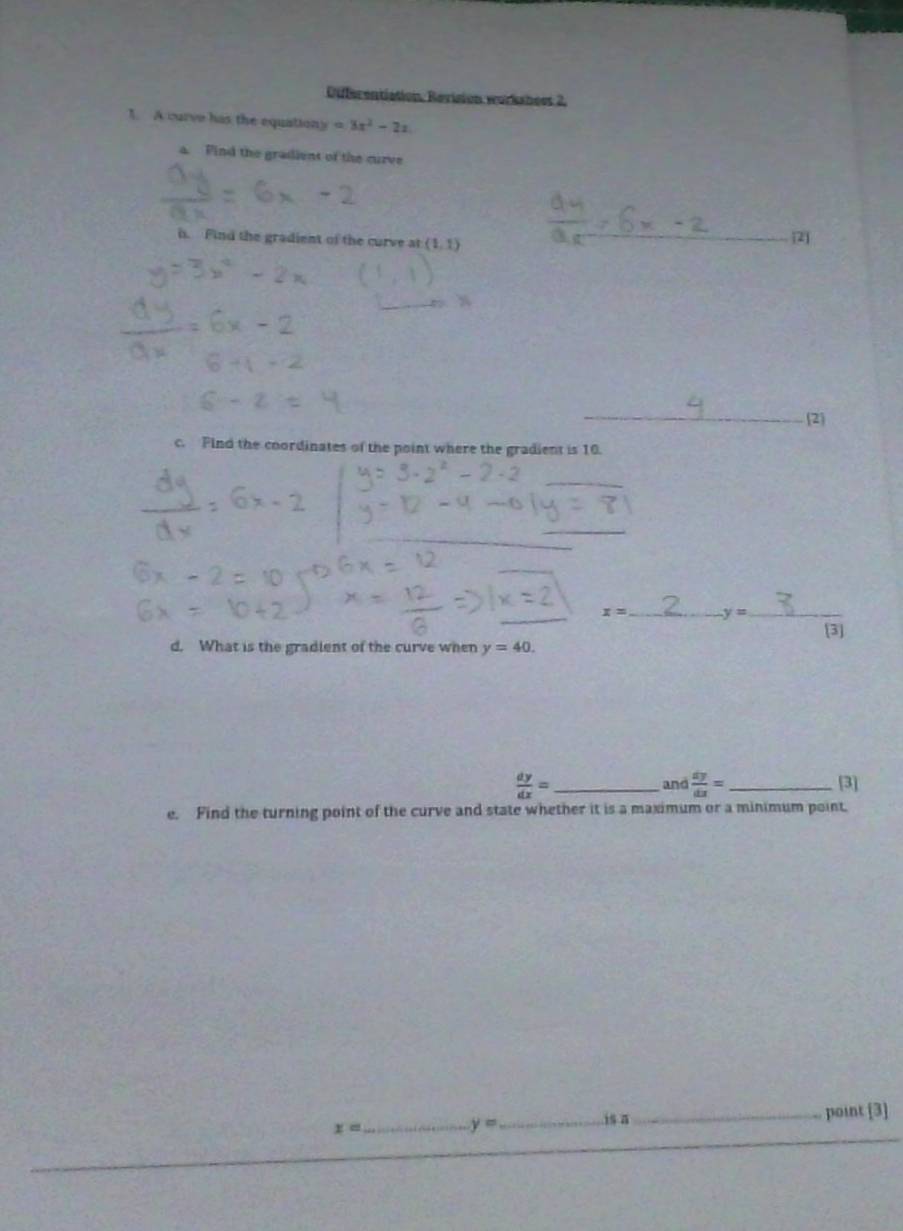 Diferentiation, Revision workshees 2, 
1. A curve his the equationy =3x^2-2x
a. Pind the gradient of the curve 
h. Find the gradient of the curve at (1,1) _ 
2 
_ 
2 
c. Find the coordinates of the point where the gradient is 10. 
_ 
_ 
_ 
_
x= _ y= _ 
[3] 
d. What is the gradient of the curve when y=40.
 dy/dx = _and  dy/dx = _ [3] 
e. Find the turning point of the curve and state whether it is a maximum or a minimum point, 
_
x= _
y= _ 
isa_ point [3]