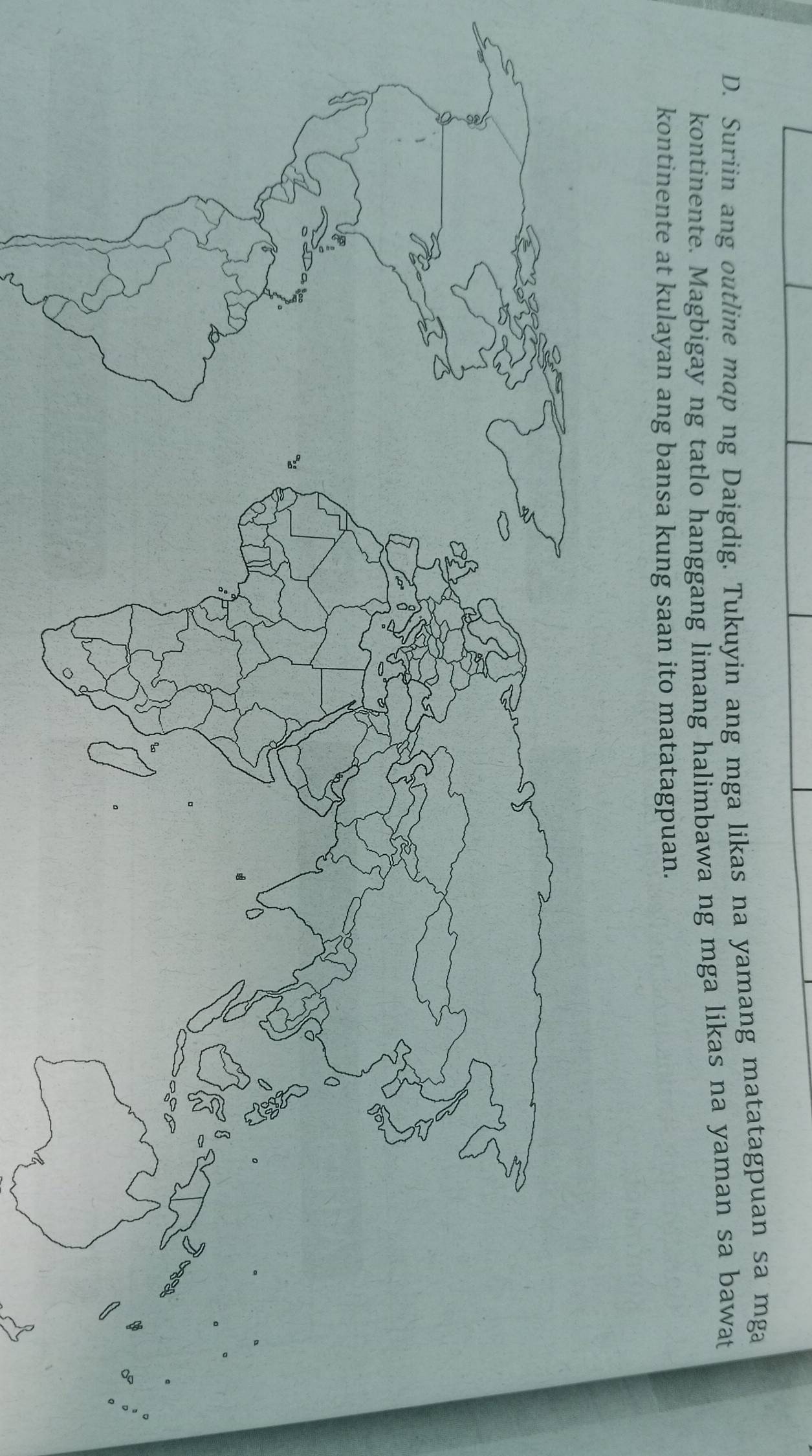 Suriin ang outline map ng Daigdig. Tukuyin ang mga likas na yamang matatagpuan sa mga 
kontinente. Magbigay ng tatlo hanggang limang halimbawa ng mga likas na yaman sa bawat 
kontinente at kulayan ang bansa kung saan ito matatagpuan.