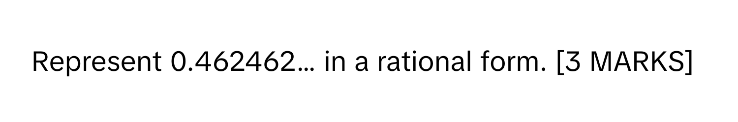 Represent 0.462462… in a rational form. [3 MARKS]