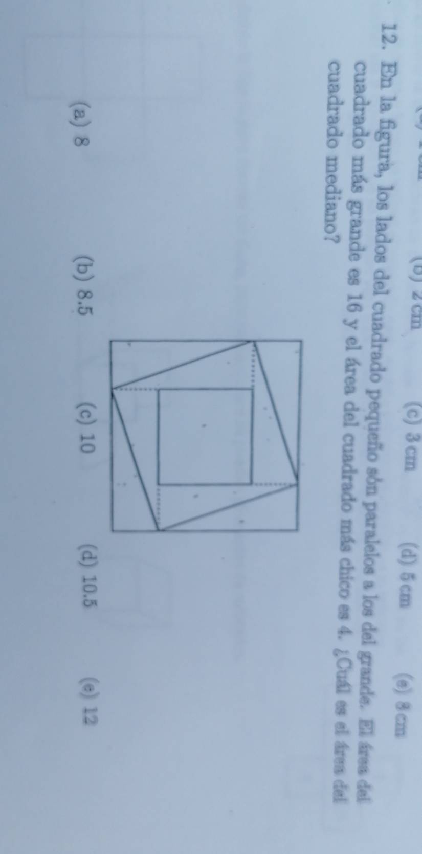 2 cm (c) 3 cm (d) 5cm (e) 8 cm
12. En la figura, los lados del cuadrado pequeño són paralelos a los del grande. El área del
cuadrado más grande es 16 y el área del cuadrado más chico es 4. ¿Cuál es el área del
cuadrado mediano?
(a) 8 (b) 8.5 (c) 10 (d) 10.5 (e) 12