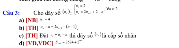 Cho dãy số (u_n)_nbeginarrayl u_1=2 u_n=2u_n-1+2-nendarray.  ,forall n≥ 2
a) [NB]^u_2=4
b) [TH]^u_n-n=2u_n-1-(n-1).
c) [TH] Đặt V_n=u_n-n thì dãy shat o(v_n) à cấp số nhân
d) [VD,VDC]^S_100=2524+2^(99)