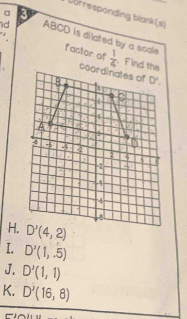 a 3
Dorresponding blank(s)
d ABCD is dilated by a scale
factor of  1/4 . Find the
H. D'(4,2)
I. D'(1,.5)
J. D'(1,1)
K. D^J(16,8)