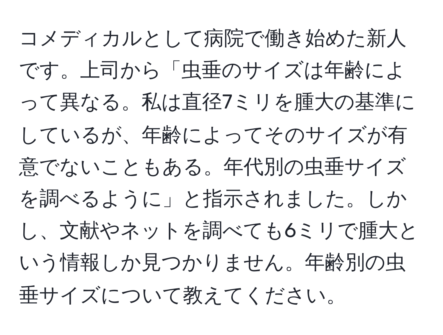 コメディカルとして病院で働き始めた新人です。上司から「虫垂のサイズは年齢によって異なる。私は直径7ミリを腫大の基準にしているが、年齢によってそのサイズが有意でないこともある。年代別の虫垂サイズを調べるように」と指示されました。しかし、文献やネットを調べても6ミリで腫大という情報しか見つかりません。年齢別の虫垂サイズについて教えてください。