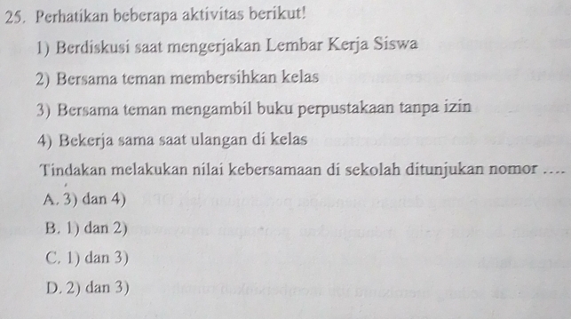 Perhatikan beberapa aktivitas berikut!
1) Berdiskusi saat mengerjakan Lembar Kerja Siswa
2) Bersama teman membersihkan kelas
3) Bersama teman mengambil buku perpustakaan tanpa izin
4) Bekerja sama saat ulangan di kelas
Tindakan melakukan nilai kebersamaan di sekolah ditunjukan nomor ....
A. 3) dan 4)
B. 1) dan 2)
C. 1) dan 3)
D. 2) dan 3)