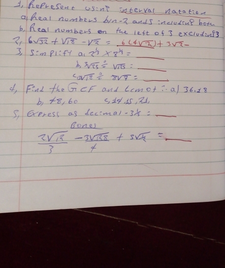 2, Represent usine interval natation 
a heal numbers bin-n ands inciudins bote 
b, Real numbers on the left of 3 excluding3
6sqrt(32)+sqrt(18)-sqrt(2)=_ 6(4sqrt(2))+3sqrt(2)-
I, S'mplift ac 2^(1/3)* 8^(1/3)=_ 
b, sqrt[3](25)/ sqrt(135)=_ 
c3sqrt(18)/ 8sqrt(7)=_ 7=_  
of, Find the GCF and Lemot:a/ 36. 18 
b, 48, 60 c, 1e, i5, n1, 
S, exeress as decimal -3 1/3 =_  _ 
Bones 
_  2sqrt(12)/3 - 3sqrt(138)/4 +5sqrt(12)=_ 