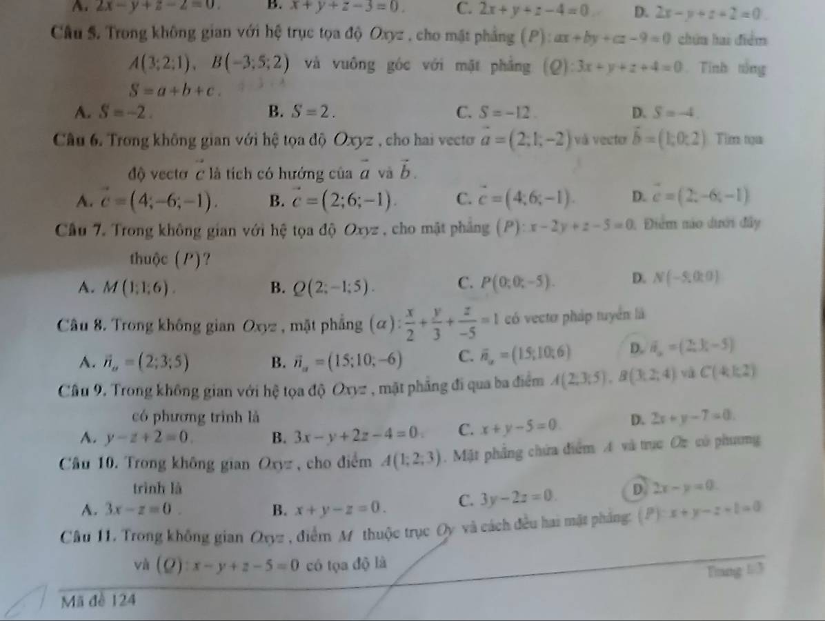 A. 2x-y+z-2=0. B. x+y+z-3=0. C. 2x+y+z-4=0 D. 2x-y+z+2=0
Câu S. Trong không gian với hệ trục tọa độ Oxyz , cho mặt phẳng (P): ax+by+az-9=0 chứa hai điểm
A(3;2;1),B(-3;5;2) và vuông góc với mặt phẳng 10 ):3x+y+z+4=0. Tính tổng
S=a+b+c.
A. S=-2. B. S=2. C. S=-12. D. S=-4.
Câu 6. Trong không gian với hệ tọa độ Oxyz , cho hai vecto vector a=(2,1,-2) và vector vector b=(1;0:2) Tilm tạa
độ vectơ C là tích có hướng của vector a và vector b.
A. vector c=(4;-6;-1). B. vector c=(2;6;-1). C. vector c=(4;6;-1). D. vector c=(2,-6,-1)
Câu 7. Trong không gian với hệ tọa độ Oxyz , cho mặt phẳng (P):x-2y+z-5=0 1 Điểm nào dưới đây
thuộc (P)?
C.
A. M(1;1;6). B. Q(2;-1;5). P(0;0;-5).
D. N(-5,0:0)
Câu 8. Trong không gian Oxyz , mặt phẳng (alpha ): x/2 + y/3 + z/-5 =1 có vecto pháp tuyển là
A. vector n_a=(2;3;5) B. vector n_a=(15;10;-6) C. overline n_u=(1.5;10;6) D. vector n_n=(2,3;-5)
Câu 9. Trong không gian với hệ tọa độ Oxy= *  , mặt phẳng đi qua ba điểm A(2;3;5),B(3,2;4) và C(kk2)
có phương trình là
A. y-z+2=0. B. 3x-y+2z-4=0 C. x+y-5=0 D. 2x+y-7=0.
Cầu 10. Trong không gian Oxyz , cho điểm A(1;2;3). Mặt phẳng chứa điểm A và trục Oc có phưng
trình là D. 2x-y=0.
A. 3x-z=0. B. x+y-z=0. C. 3y-2z=0.
Câu 11. Trong không gian Oxyz , điểm M thuộc trục Oy và cách đều hai mặt pháng: (P):x+y-z=0
và (Q):x-y+z-5=0 có tọa độ là
Tang 1/3
Mã đề 124