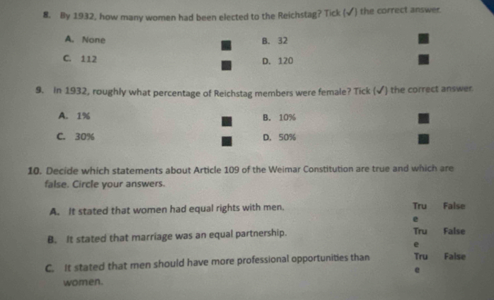 By 1932, how many women had been elected to the Reichstag? Tick (√) the correct answer.
A. None B. 32
C. 112 D. 120
9. In 1932, roughly what percentage of Reichstag members were female? Tick (✔) the correct answer
A. 1% B. 10%
C. 30% D. 50%
10. Decide which statements about Article 109 of the Weimar Constitution are true and which are
false. Circle your answers.
A. It stated that women had equal rights with men. Tru False
e
Tru a
B. It stated that marriage was an equal partnership. False
e
C. It stated that men should have more professional opportunities than Tru False
e
women.