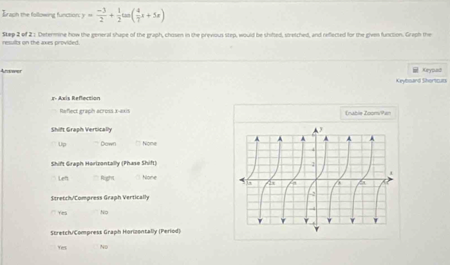 Eraph the following function: y= (-3)/2 + 1/2 tan ( 4/7 x+5x)
Step 2 of 2 : Determine how the general shape of the graph, chosen in the previous step, would be shifted, stretched, and reflected for the given function. Graph the
results on the axes provided.
Answer Keypad
Keytmard Shortcurs
x - Axis Reflection
Reflect graph across x-axis Enable Zoomi/Pan
Shift Graph Vertically
Up Down None
Shift Graph Horizontally (Phase Shift)
Left Right None
Stretch/Compress Graph Vertically
Yes No
Stretch/Compress Graph Horizontally (Period)
Yes No