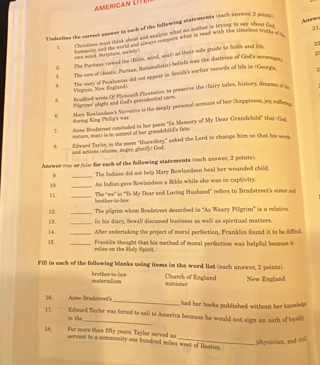 AMERICAN LITE
Answe
Underline the correct answer in each of the following statements (each answer, 2 points)
1. Christians must think about and analyze what an author is trying to say about God.
21
humanity, and the world and always compare what is read with the timeless truths of h
own mind, Scripture, society).
2. The Puritans viewed the (Bible, mind, soul) as their sole guide to faith and life
22
23
3. The core of (deistic, Puritan, Rationalistic) beliefs was the doctrine of God's sovereignt
4. The story of Pocahontas did not appear in Smith's earlier records of life in (Georgia
2
Virginia, New England).
5. Bradford wrote Of Plymouth Plantation to preserve the (fairy tales, history, dreams) of t
Pilgrims' plight and God's providential care.
6. 2  Mary Rowlandson's Narrative is the deeply personal account of her (happiness, joy, sufferm
during King Philip's war.
7. Anne Bradstreet concluded in her poem “In Memory of My Dear Grandchild” that (God
nature, man) is in control of her grandchild's fate.
8. Edward Taylor, in the poem “Huswifery,” asked the Lord to change him so that his word
and actions (shame, anger, glorify) God.
Answer true or false for each of the following statements (each answer, 2 points).
9. _The Indians did not help Mary Rowlandson heal her wounded child.
10. _An Indian gave Rowlandson a Bible while she was in captivity.
11. _The “we” in “To My Dear and Loving Husband” refers to Bradstreet’s sister and
brother-in-law.
12. _The pilgrim whom Bradstreet described in “As Weary Pilgrim” is a relative.
13. _In his diary, Sewall discussed business as well as spiritual matters.
14. _After undertaking the project of moral perfection, Franklin found it to be diffical
15. _Franklin thought that his method of moral perfection was helpful because it
relies on the Holy Spirit.
Fill in each of the following blanks using items in the word list (each answer, 2 points).
brother-in-law Church of England New England
materialism minister
_
16. Anne Bradstreet's
had her books published without her knowledge
17. Edward Taylor was forced to sail to America because he would not sign an oath of loyalty
to the
.
18. For more than fifty years, Taylor served as
physician, and civil
servant to a community one hundred miles west of Boston.