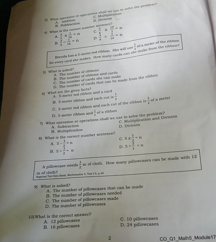 What operation or operations shall we use to solve the problem?
B. Subtraction A. Addition D. Division C. Multiplication
4) What is the correct number sentence?
C.  3/4 *  16/1 =n
A.  3/4 *  1/16 =n D.  3/4 /  1/16 =n
B.  3/4 - 1/16 =n
Brenda has a 5-meter red ribbon. She will use  1/2  of a meter of the ribbon
for every card she makes. How many cards can she make from the ribbon?
5) What is asked?
A. The number of ribbons
B. The number of ribbons and cards
C. The number of cards she can make
D. The number of cards that can be made from the ribbon
6) What are the given facts?
A. 5-meter red ribbon and a card
B. 5-meter ribbon and each cut is  1/2 
C. 5-meter red ribbon and each cut of the ribbon is  1/2  of a meter
D. 5-meter ribbon and  1/2  of a ribbon
7) What operation or operations shall we use to solve the problem?
C. Multiplication and Division
A. Subtraction
B. Multiplication D. Division
8) What is the correct number sentence? 5*  1/2 =n
A. 5- 1/2 =n
C.
D. 5+ 2/1 =n
B. 5+ 1/2 =n
A pillowcase needs  1/2 m of cloth. How many pillowcases can be made with 12
m of cloth?
Regional Test Itern Bank, Mathematics 5, Test I.5, p.48
9) What is asked?
A. The number of pillowcases that can be made
B. The number of pillowcases needed
C. The number of pillowcases made
D. The number of pillowcases
10)What is the correct answer?
A. 12 pillowcases C. 10 pillowcases
B. 16 pillowcases D. 24 pillowcases
2 CO_Q1_Math5_Module17