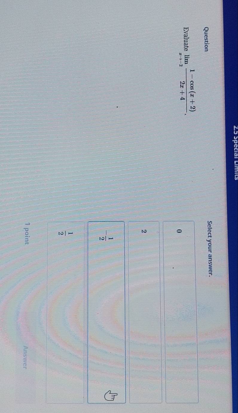 2.5 Special Limits
Question Select your answer.
Evaluate limlimits _xto -2 (1-cos (x+2))/2x+4 .
0
2
- 1/2 
 1/2 
1 point Answer