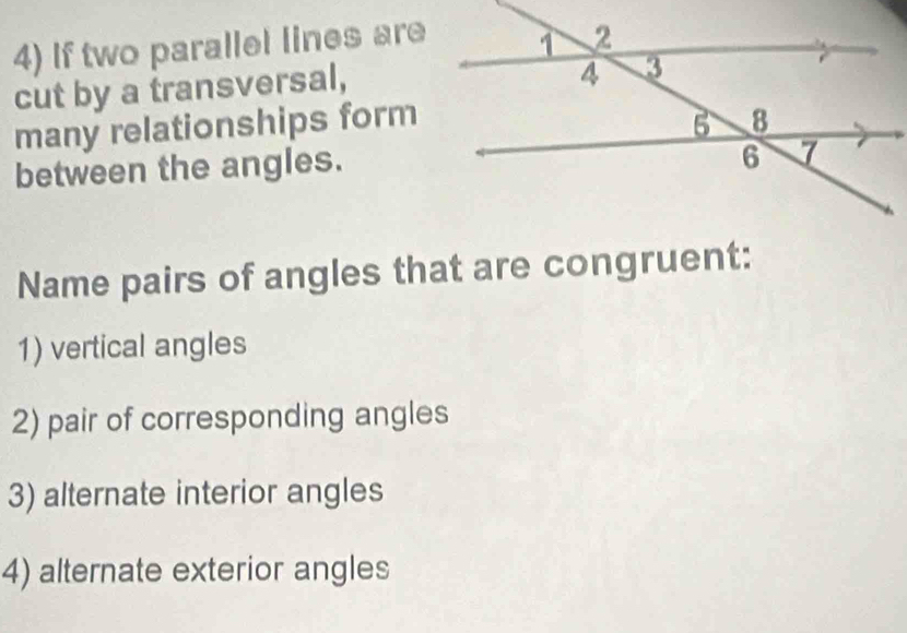 If two parallel lines are 
cut by a transversal, 
many relationships form 
between the angles. 
Name pairs of angles that are congruent: 
1) vertical angles 
2) pair of corresponding angles 
3) alternate interior angles 
4) alternate exterior angles