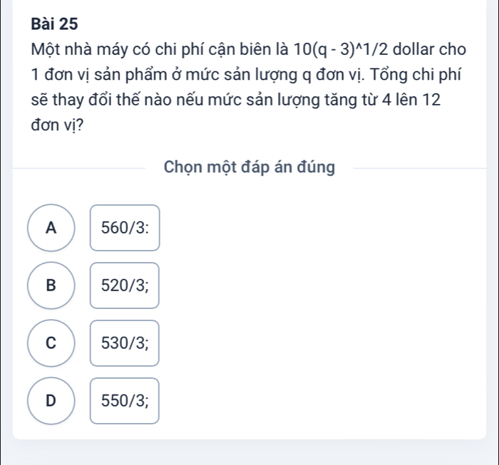 Một nhà máy có chi phí cận biên là 10(q-3)^wedge 1/2 dollar cho
1 đơn vị sản phẩm ở mức sản lượng q đơn vị. Tổng chi phí
sẽ thay đổi thế nào nếu mức sản lượng tăng từ 4 lên 12
đơn vị?
Chọn một đáp án đúng
A 560/3 :
B 520/3;
C 530/3;
D 550/3;