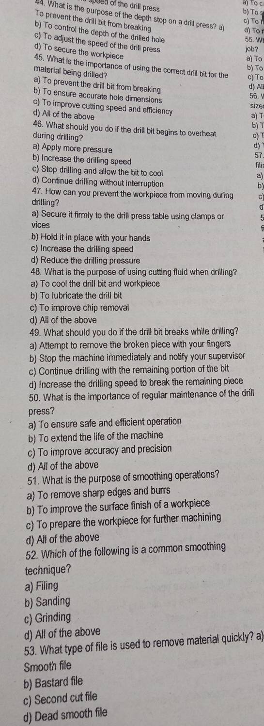 To c
peed of the drill press b) To s
4. What is the purpose of the depth stop on a drill press? a
c) To
To prevent the drill bit from breaking
d) To r
b) To control the depth of the drilled hole
55. WI
c) To adjust the speed of the drill press
job?
d) To secure the workpiece
a) To
b) To
45. What is the importance of using the correct drill bit for the c) To
material being drilled?
a) To prevent the drill bit from breaking
d) All
b) To ensure accurate hole dimensions 56. 
size
c) To improve cutting speed and efficiency
d) All of the above a) T
b) T
46. What should you do if the drill bit begins to overheat c) T
during drilling? d)~
a) Apply more pressure
57
b) Increase the drilling speed
filir
c) Stop drilling and allow the bit to cool
a)
d) Continue drilling without interruption
b)
47. How can you prevent the workpiece from moving during c)
drilling?
d
a) Secure it firmly to the drill press table using clamps on
vices
b) Hold it in place with your hands
c) Increase the drilling speed
d) Reduce the drilling pressure
48. What is the purpose of using cutting fluid when drilling?
a) To cool the drill bit and workpiece
b) To lubricate the drill bit
c) To improve chip removal
d) All of the above
49. What should you do if the drill bit breaks while drilling?
a) Attempt to remove the broken piece with your fingers
b) Stop the machine immediately and notify your supervisor
c) Continue drilling with the remaining portion of the bit
d) Increase the drilling speed to break the remaining piece
50. What is the importance of regular maintenance of the drill
press?
a) To ensure safe and efficient operation
b) To extend the life of the machine
c) To improve accuracy and precision
d) All of the above
51. What is the purpose of smoothing operations?
a) To remove sharp edges and burrs
b) To improve the surface finish of a workpiece
c) To prepare the workpiece for further machining
d) All of the above
52. Which of the following is a common smoothing
technique?
a) Filing
b) Sanding
c) Grinding
d) All of the above
53. What type of file is used to remove material quickly? a)
Smooth file
b) Bastard file
c) Second cut file
d) Dead smooth file