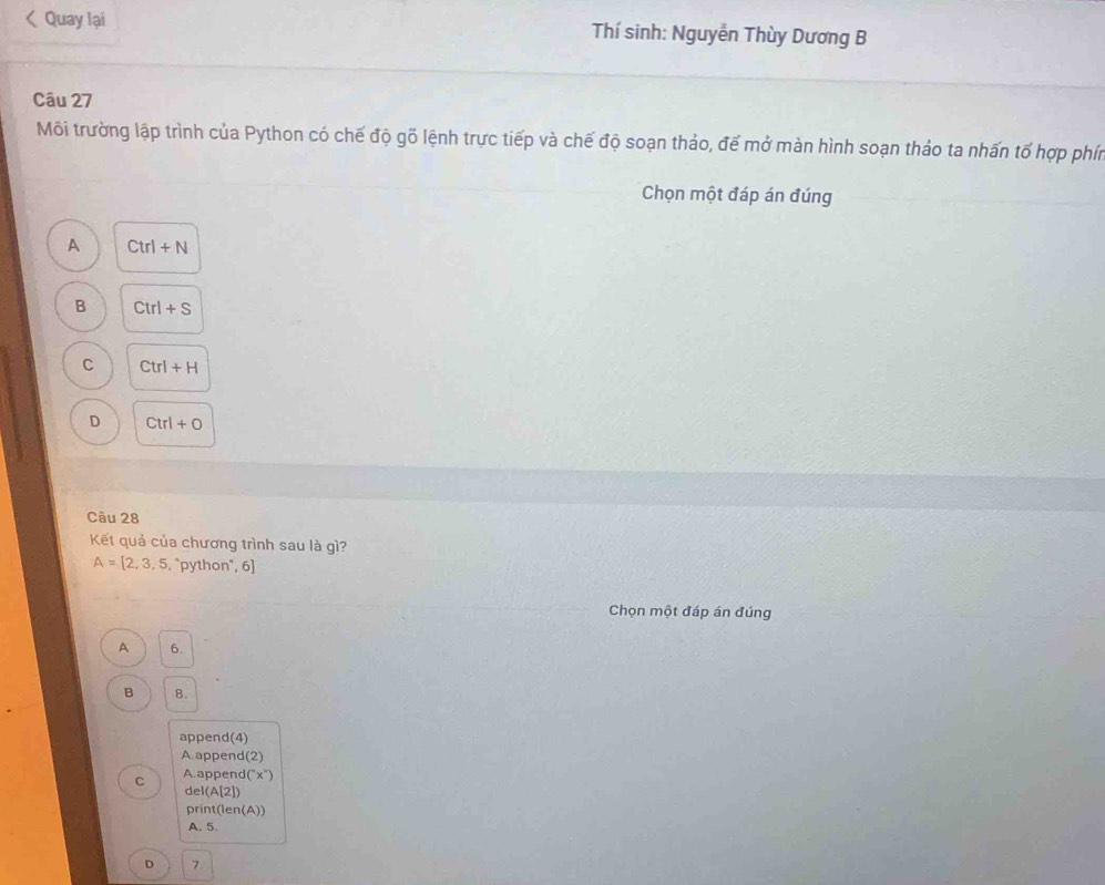 Quay lại Thí sinh: Nguyễn Thùy Dương B
Câu 27
Môi trường lập trình của Python có chế độ gỗ lệnh trực tiếp và chế độ soạn thảo, để mở màn hình soạn thảo ta nhấn tố hợp phín
Chọn một đáp án đúng
A Ctrl+N
B Ctrl+S
C Ctrl+H
D Ctrl+0
Câu 28
Kết quả của chương trình sau là gì?
A=[2,3,5, . "python", 6]
Chọn một đáp án đúng
A 6.
B 8.
append(4)
A append(2)
C A. append(") x°
del(A[2])
print(len(A))
A. 5
D 7