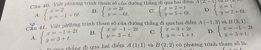 va D(2,0)
Câu 40. Viết phương trình thạm số của đường thẳng đi qua hai diểm A(2;-1) beginarrayl x=1 y=2+6t.endarray.
A. beginarrayl x=2 y=-1+6t.endarray. B. beginarrayl x=2t y=-6t.endarray. C. beginarrayl x=2+t y=5+6t.endarray. D.
Cầu 41. Viết phương trình tham số của đường thẳng đi qua hai điểm A(-1;3) và B(3;1).
A. beginarrayl x=-1+2t y=3+t.endarray. B. beginarrayl x=-1-2t y=3-t.endarray. C. beginarrayl x=3+2t y=-1+t.endarray. D. beginarrayl x=-1-2t y=3+t.endarray.
từng thắng đi qua hai điểm A(1;1) và B(2;2) có phương trình tham số là:
_ +