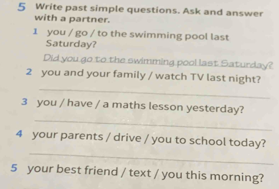 Write past simple questions. Ask and answer 
with a partner. 
1 you / go / to the swimming pool last 
Saturday? 
Did you go to the swimming pool last Saturday? 
_ 
2 you and your family / watch TV last night? 
_ 
3 you / have / a maths lesson yesterday? 
_ 
4 your parents / drive / you to school today? 
5 your best friend / text / you this morning?