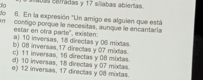 do sílabas cerradas y 17 sílabas abiertas.
do 6. En la expresión “Un amigo es alguien que está
en contigo porque le necesitas, aunque le encantaría
estar en otra parte", existen:
a) 10 inversas, 18 directas y 06 mixtas.
b) 08 inversas, 17 directas y 07 mixtas.
c) 11 inversas, 16 directas y 08 mixtas.
d) 10 inversas, 18 directas y 07 mixtas.
e) 12 inversas, 17 directas y 08 mixtas.