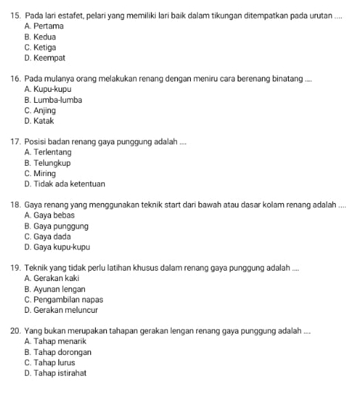 Pada lari estafet, pelari yang memiliki lari baik dalam tikungan ditempatkan pada urutan ....
A. Pertama
B. Kedua
C. Ketiga
D. Keempat
16. Pada mulanya orang melakukan renang dengan meniru cara berenang binatang ....
A. Kupu-kupu
B. Lumba-lumba
C. Anjing
D. Katak
17. Posisi badan renang gaya punggung adalah ....
A. Terlentang
B. Telungkup
C. Miring
D. Tidak ada ketentuan
18. Gaya renang yang menggunakan teknik start dari bawah atau dasar kolam renang adalah ....
A. Gaya bebas
B. Gaya punggung
C. Gaya dada
D. Gaya kupu-kupu
19. Teknik yang tidak perlu latihan khusus dalam renang gaya punggung adalah ....
A. Gerakan kaki
B. Ayunan lengan
C. Pengambilan napas
D. Gerakan meluncur
20. Yang bukan merupakan tahapan gerakan lengan renang gaya punggung adalah ....
A. Tahap menarik
B. Tahap dorongan
C. Tahap lurus
D. Tahap istirahat