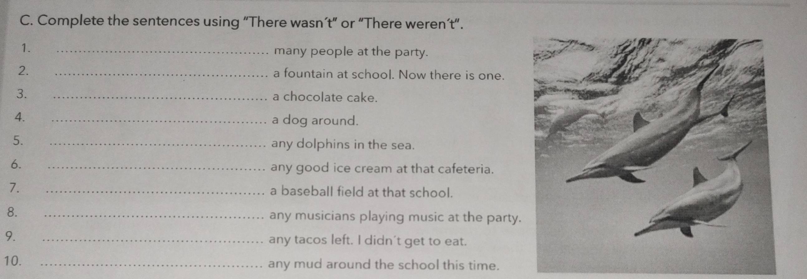 Complete the sentences using “There wasn’t” or “There weren’t”. 
1. _many people at the party. 
2. _a fountain at school. Now there is one. 
3. _a chocolate cake. 
4. _a dog around. 
5. _any dolphins in the sea. 
6. 
_any good ice cream at that cafeteria. 
7. 
_a baseball field at that school. 
8. _any musicians playing music at the party. 
9. _any tacos left. I didn't get to eat. 
10. _any mud around the school this time.