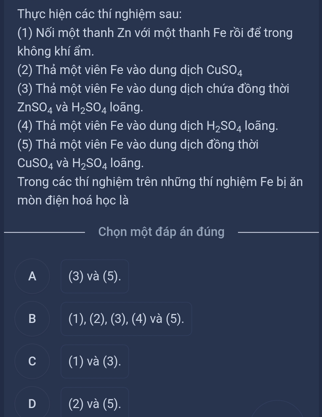 Thực hiện các thí nghiệm sau:
(1) Nối một thanh Zn với một thanh Fe rồi để trong
không khí ẩm.
(2) Thả một viên Fe vào dung dịch CuSO_4
(3) Thả một viên Fe vào dung dịch chứa đồng thời
ZnSO_4 và H_2SO_4 loãng.
(4) Thả một viên Fe vào dung dịch H_2SO_4 loãng.
(5) Thả một viên Fe vào dung dịch đồng thời
CuSO_4 và H_2SO_4 loãng.
Trong các thí nghiệm trên những thí nghiệm Fe bị ăn
mòn điện hoá học là
Chọn một đáp án đúng
A (3) và (5).
B (1), (2), (3), (4) và (5).
C (1) và (3).
D (2) và (5).