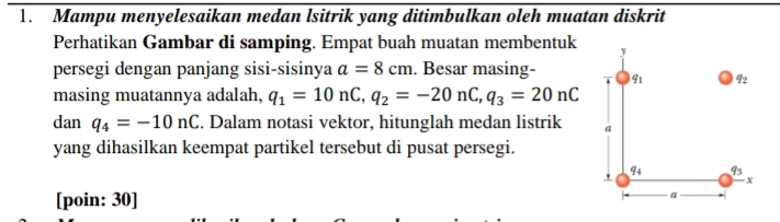 Mampu menyelesaikan medan lsitrik yang ditimbulkan oleh muatan diskrit 
Perhatikan Gambar di samping. Empat buah muatan membentuk y
persegi dengan panjang sisi-sisinya a=8cm. Besar masing- 91 q_2
masing muatannya adalah, q_1=10nC, q_2=-20nC, q_3=20nC
dan q_4=-10nC. Dalam notasi vektor, hitunglah medan listrik a 
yang dihasilkan keempat partikel tersebut di pusat persegi. 
' q_4 q_3
x
[poin: 30]
a