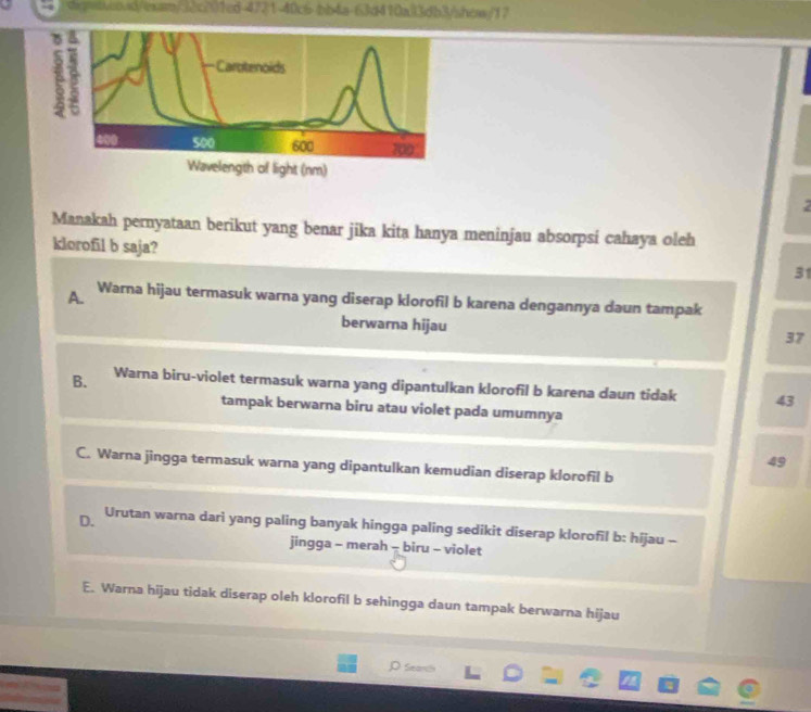 digntseoad/exan/32c201ed-4721-40c6-bb4a-63d410a33db3/shcass/17
2
Manakah pernyataan berikut yang benar jika kita hanya meninjau absorpsi cahaya oleh
klorofil b saja?
31
A. Warna hijau termasuk warna yang diserap klorofil b karena dengannya daun tampak
berwarna hijau
37
B. Warna biru-violet termasuk warna yang dipantulkan klorofil b karena daun tidak 43
tampak berwarna biru atau violet pada umumnya
49
C. Warna jingga termasuk warna yang dipantulkan kemudian diserap klorofil b
D. Urutan warna dari yang paling banyak hingga paling sedikit diserap klorofil b: hijau -
jingga - merah - biru - violet
E. Warna hijau tidak diserap oleh klorofil b sehingga daun tampak berwarna hijau
D sea