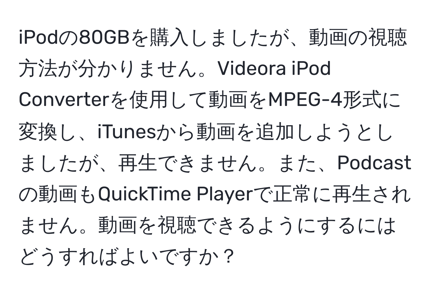 iPodの80GBを購入しましたが、動画の視聴方法が分かりません。Videora iPod Converterを使用して動画をMPEG-4形式に変換し、iTunesから動画を追加しようとしましたが、再生できません。また、Podcastの動画もQuickTime Playerで正常に再生されません。動画を視聴できるようにするにはどうすればよいですか？