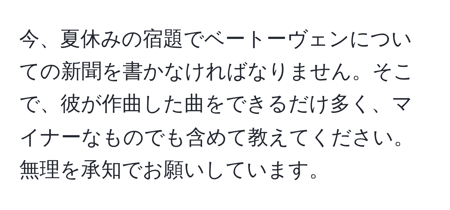 今、夏休みの宿題でベートーヴェンについての新聞を書かなければなりません。そこで、彼が作曲した曲をできるだけ多く、マイナーなものでも含めて教えてください。無理を承知でお願いしています。