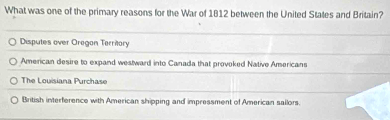 What was one of the primary reasons for the War of 1812 between the United States and Britain?
Disputes over Oregon Territory
American desire to expand westward into Canada that provoked Native Americans
The Louisiana Purchase
British interference with American shipping and impressment of American sailors.