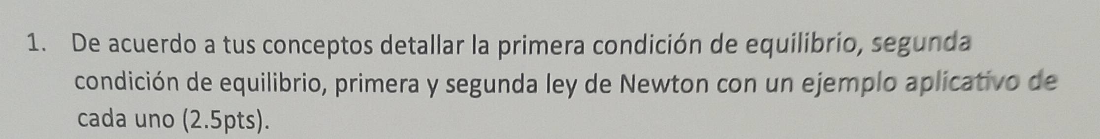 De acuerdo a tus conceptos detallar la primera condición de equilibrio, segunda 
condición de equilibrio, primera y segunda ley de Newton con un ejemplo aplicativo de 
cada uno (2.5pts).