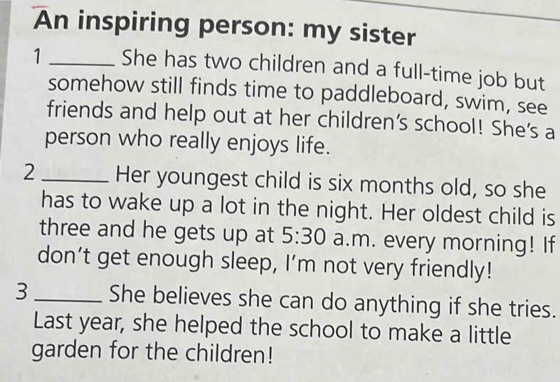 An inspiring person: my sister 
_1 
She has two children and a full-time job but 
somehow still finds time to paddleboard, swim, see 
friends and help out at her children's school! She's a 
person who really enjoys life. 
2 _Her youngest child is six months old, so she 
has to wake up a lot in the night. Her oldest child is 
three and he gets up at 5:30 a.m. every morning! If 
don’t get enough sleep, I’m not very friendly! 
3_ She believes she can do anything if she tries. 
Last year, she helped the school to make a little 
garden for the children!