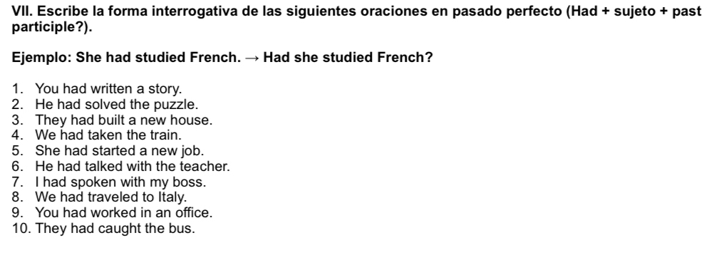 Escribe la forma interrogativa de las siguientes oraciones en pasado perfecto (Had + sujeto + past 
participle?). 
Ejemplo: She had studied French. → Had she studied French? 
1. You had written a story. 
2. He had solved the puzzle. 
3. They had built a new house. 
4. We had taken the train. 
5. She had started a new job. 
6. He had talked with the teacher. 
7. I had spoken with my boss. 
8. We had traveled to Italy. 
9. You had worked in an office. 
10. They had caught the bus.