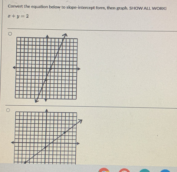 Convert the equation below to slope-intercept form, then graph. SHOW ALL WORKI
x+y=2