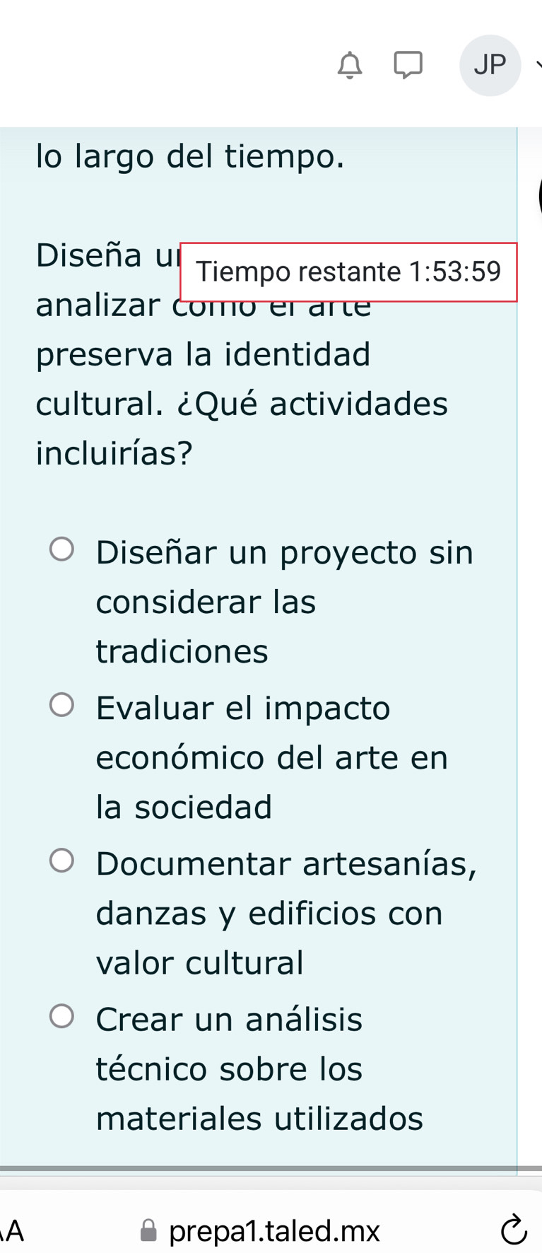 JP
lo largo del tiempo.
Diseña ul Tiempo restante 1:53:59
analizar como el arte
preserva la identidad
cultural. ¿Qué actividades
incluirías?
Diseñar un proyecto sin
considerar las
tradiciones
Evaluar el impacto
económico del arte en
la sociedad
Documentar artesanías,
danzas y edificios con
valor cultural
Crear un análisis
técnico sobre los
materiales utilizados
A prepa1.taled.mx