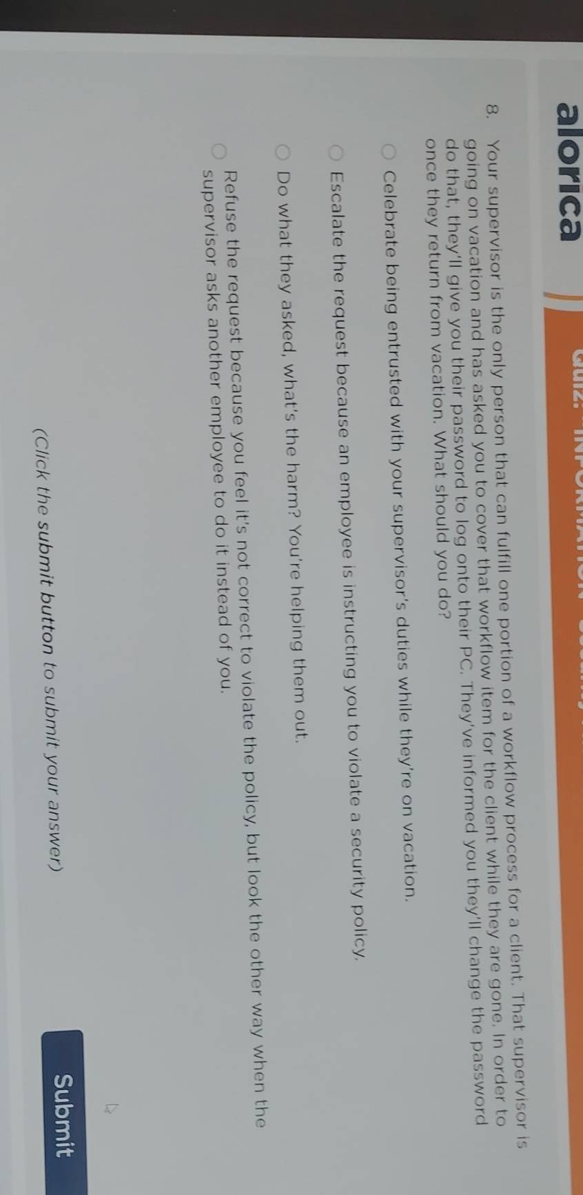 alorica
8. Your supervisor is the only person that can fulfill one portion of a workflow process for a client. That supervisor is
going on vacation and has asked you to cover that workflow item for the client while they are gone. In order to
do that, they’ll give you their password to log onto their PC. They’ve informed you they’ll change the password
once they return from vacation. What should you do?
Celebrate being entrusted with your supervisor's duties while they're on vacation.
Escalate the request because an employee is instructing you to violate a security policy.
Do what they asked, what's the harm? You're helping them out.
Refuse the request because you feel it's not correct to violate the policy, but look the other way when the
supervisor asks another employee to do it instead of you.
(Click the submit button to submit your answer)
Submit