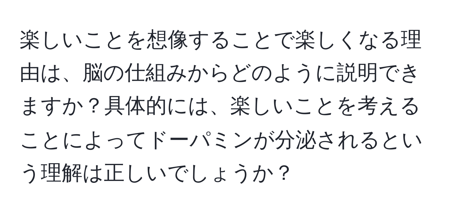 楽しいことを想像することで楽しくなる理由は、脳の仕組みからどのように説明できますか？具体的には、楽しいことを考えることによってドーパミンが分泌されるという理解は正しいでしょうか？