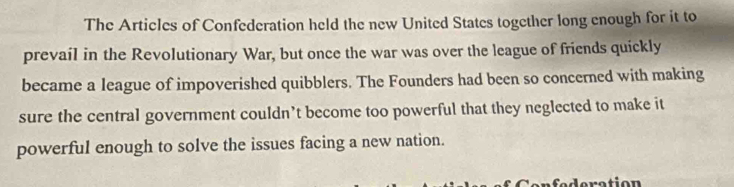 The Articles of Confederation held the new United States together long enough for it to 
prevail in the Revolutionary War, but once the war was over the league of friends quickly 
became a league of impoverished quibblers. The Founders had been so concerned with making 
sure the central government couldn’t become too powerful that they neglected to make it 
powerful enough to solve the issues facing a new nation.