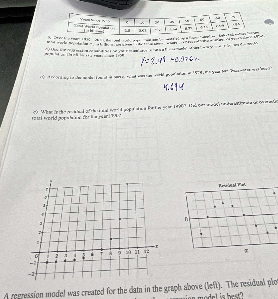 Over the years 1950 — 2020, the total world population can be modeled by a line 
total world population P , in billions, are given in the table above, where t represents the number of years si0 
a) Use the regression capabilities on your calculator to find a linear model of the form y=a+bx for the world 
population (in billions) x years since 1950. 
b) According to the model found in part a, what was the world population in 1979, the year Mr. Passwater was born? 
c) What is the residual of the total world population for the year 1990? Did our model underestimate or overestin 
total world population for the year1990? 
A regression model was created for the data in the graph above (left). The residual plo 
isr model is best?
