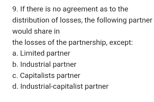 If there is no agreement as to the
distribution of losses, the following partner
would share in
the losses of the partnership, except:
a. Limited partner
b. Industrial partner
c. Capitalists partner
d. Industrial-capitalist partner