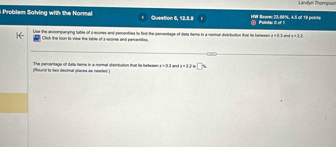 Landyn Thompson 
Problem Solving with the Normal HW Score: 23.68%, 4.5 of 19 points 
Question 6, 12.5.9 
Points: 0 of 1 
Use the accompanying table of z-scores and percentiles to find the percentage of data items in a normal distribution that lie between z=0.3 and z=2.2. 
Click the icon to view the table of z-scores and percentiles. 
The percentage of data items in a normal distribution that lie between z=0.3 and z=2.2 is □ %. 
(Round to two decimal places as needed.)