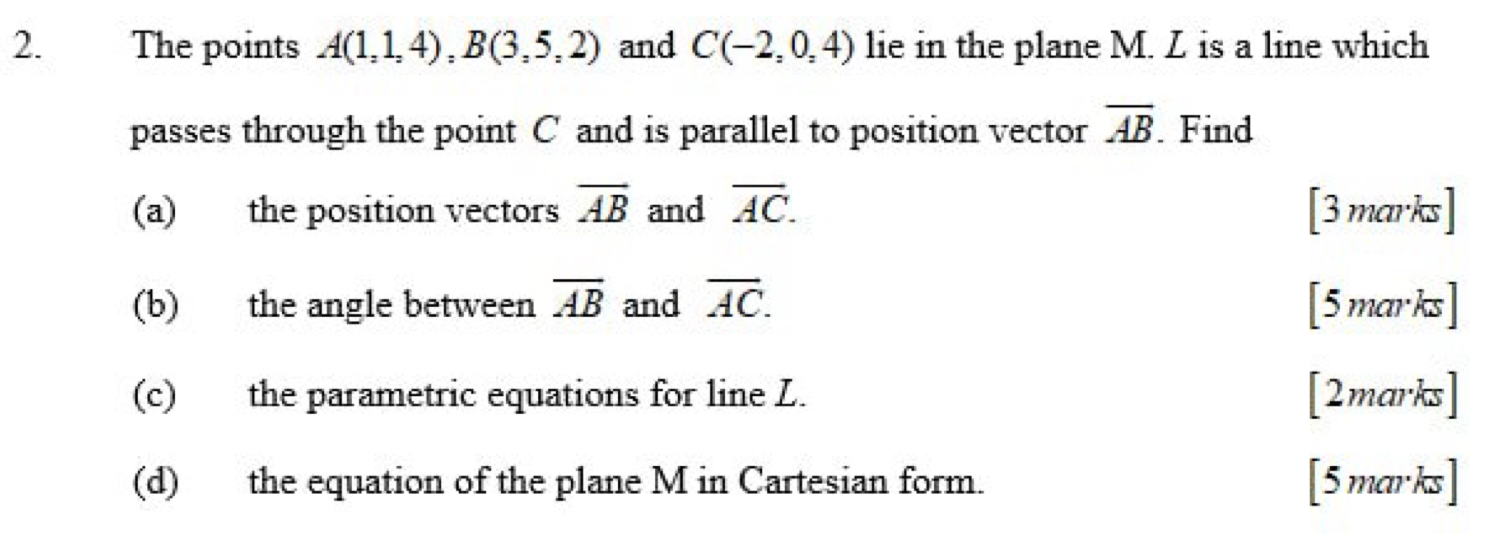 The points A(1,1,4), B(3,5,2) and C(-2,0,4) lie in the plane M. L is a line which 
passes through the point C and is parallel to position vector overline AB. Find 
(a) the position vectors overline AB and overline AC. [3 marks] 
(b) the angle between overline AB and overline AC. [5marks] 
(c) the parametric equations for line L. [2marks] 
(d) the equation of the plane M in Cartesian form. [5marks]