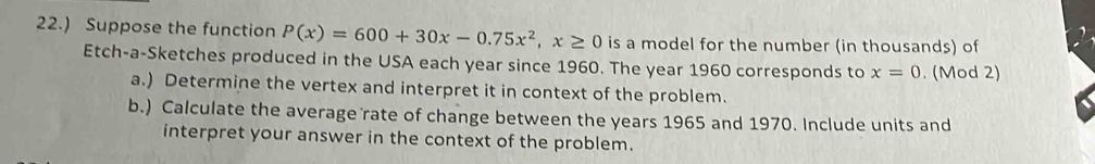 22.) Suppose the function P(x)=600+30x-0.75x^2, x≥ 0 is a model for the number (in thousands) of 
Etch-a-Sketches produced in the USA each year since 1960. The year 1960 corresponds to x=0. (Mod 2) 
a.) Determine the vertex and interpret it in context of the problem. 
b.) Calculate the average rate of change between the years 1965 and 1970. Include units and 
interpret your answer in the context of the problem.