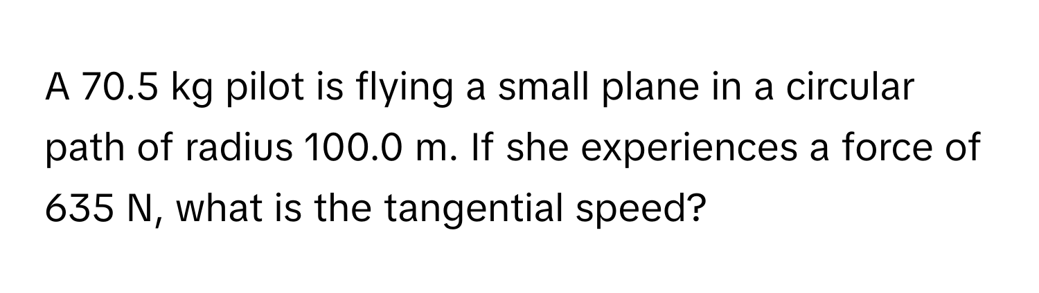 A 70.5 kg pilot is flying a small plane in a circular path of radius 100.0 m. If she experiences a force of 635 N, what is the tangential speed?