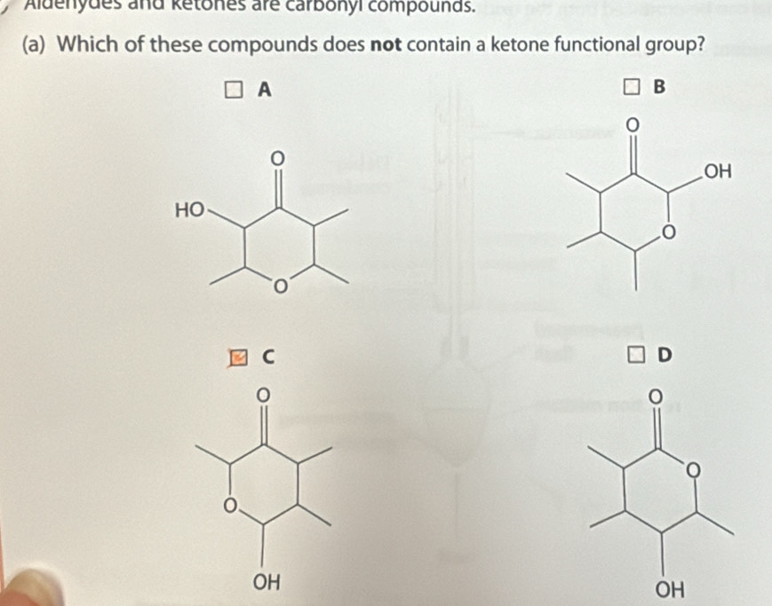 Aldenydes and ketones are carbonyi compounds. 
(a) Which of these compounds does not contain a ketone functional group? 
A 
B 
C 
D