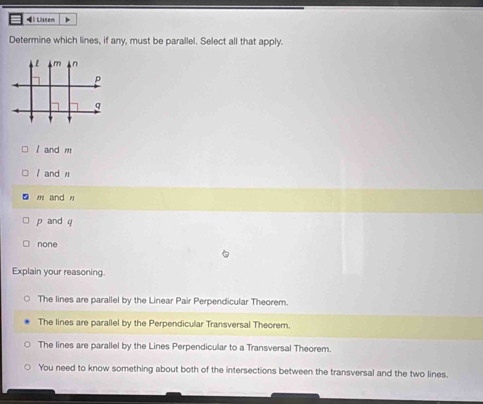 Listen
Determine which lines, if any, must be parallel. Select all that apply.
l and m
/ and n
m and n
p and q
none
Explain your reasoning.
The lines are parallel by the Linear Pair Perpendicular Theorem.
The lines are parallel by the Perpendicular Transversal Theorem.
The lines are parallel by the Lines Perpendicular to a Transversal Theorem.
You need to know something about both of the intersections between the transversal and the two lines.