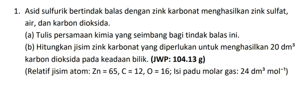 Asid sulfurik bertindak balas dengan zink karbonat menghasilkan zink sulfat, 
air, dan karbon dioksida. 
(a) Tulis persamaan kimia yang seimbang bagi tindak balas ini. 
(b) Hitungkan jisim zink karbonat yang diperlukan untuk menghasilkan 20dm^3
karbon dioksida pada keadaan bilik. (JWP: 104.13 g) 
(Relatif jisim atom: Zn=65, C=12, O=16; Isi padu molar gas: 24dm^3mol^(-1))